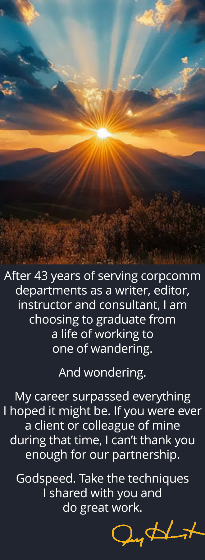 After 43 years of serving corporate communication departments as a writer, editor, instructor and consultant, I am choosing to graduate from a life of working to one of wandering. And wondering. My career surpassed everything I hoped it might be. If you were ever a client or colleague of mine during that time, I can’t thank you enough for our partnership. Godspeed. Take the techniques I shared with you and do great work. ~ Jeff Herrington